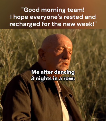 "Good morning team! I hope everyone's rested and recharged for the new week!" Me after dancing 3 nights in a row: