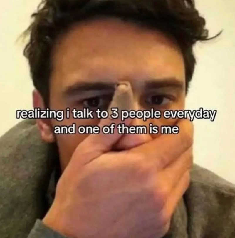 realizing i talk to 3 people everyday and one of them is me