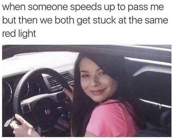 when someone speeds up to pass me but then we both get stuck at the same red light
