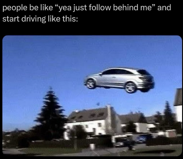 people be like "yea just follow behind me" and start driving like this: