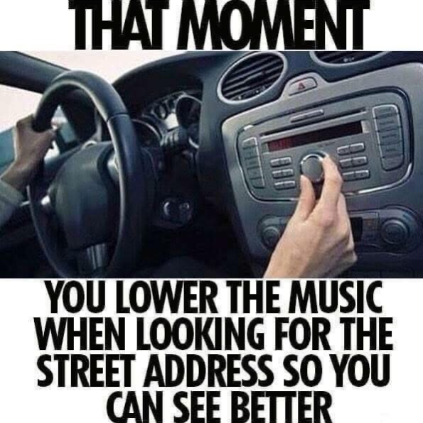 THAT MOMENT 1000 YOU LOWER THE MUSIC WHEN LOOKING FOR THE STREET ADDRESS SO YOU CAN SEE BETTER