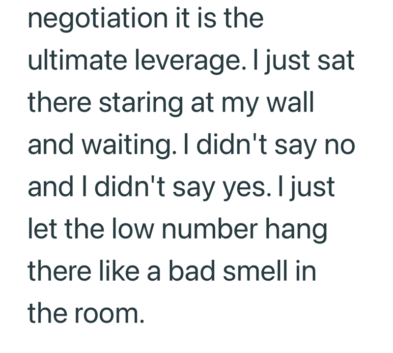 negotiation it is the ultimate leverage. I just sat there staring at my wall and waiting. I didn't say no and I didn't say yes. I just let the low number hang there like a bad smell in the room.