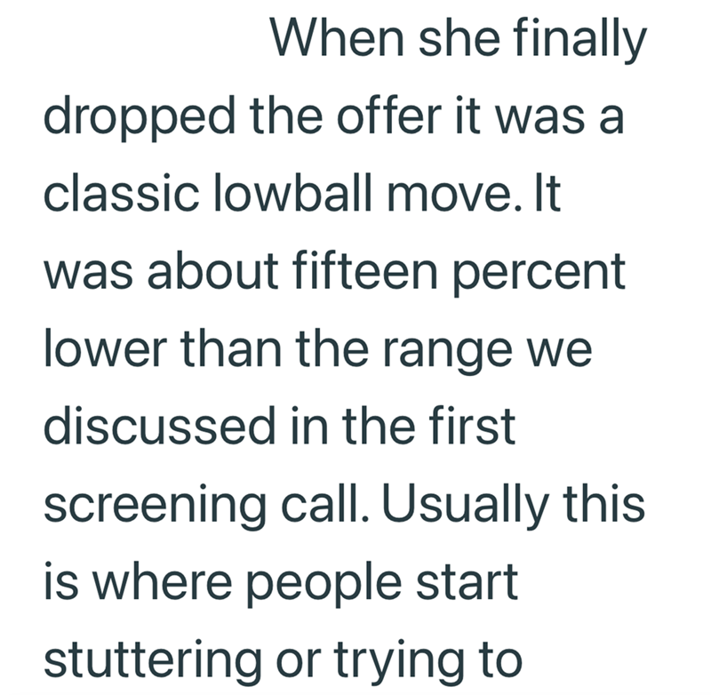 When she finally dropped the offer it was a classic lowball move. It was about fifteen percent lower than the range we discussed in the first screening call. Usually this is where people start stuttering or trying to