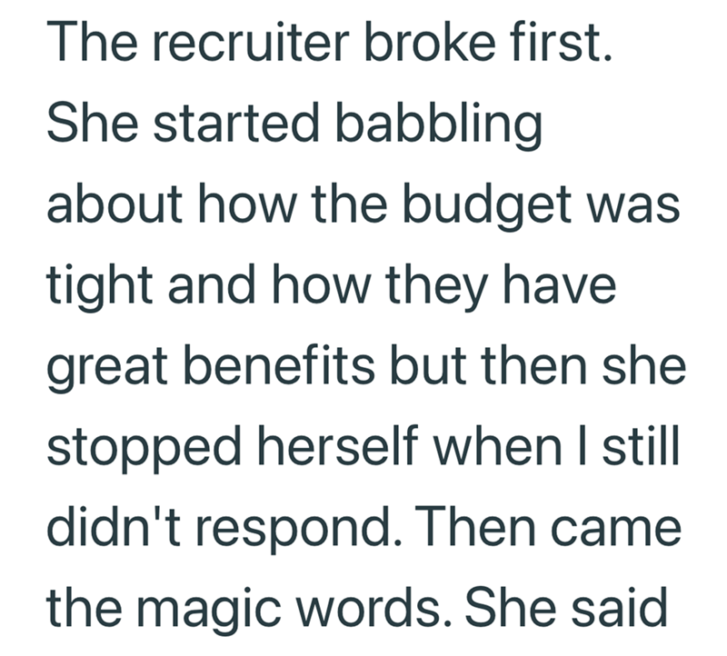 The recruiter broke first. She started babbling about how the budget was tight and how they have great benefits but then she stopped herself when I still didn't respond. Then came the magic words. She said