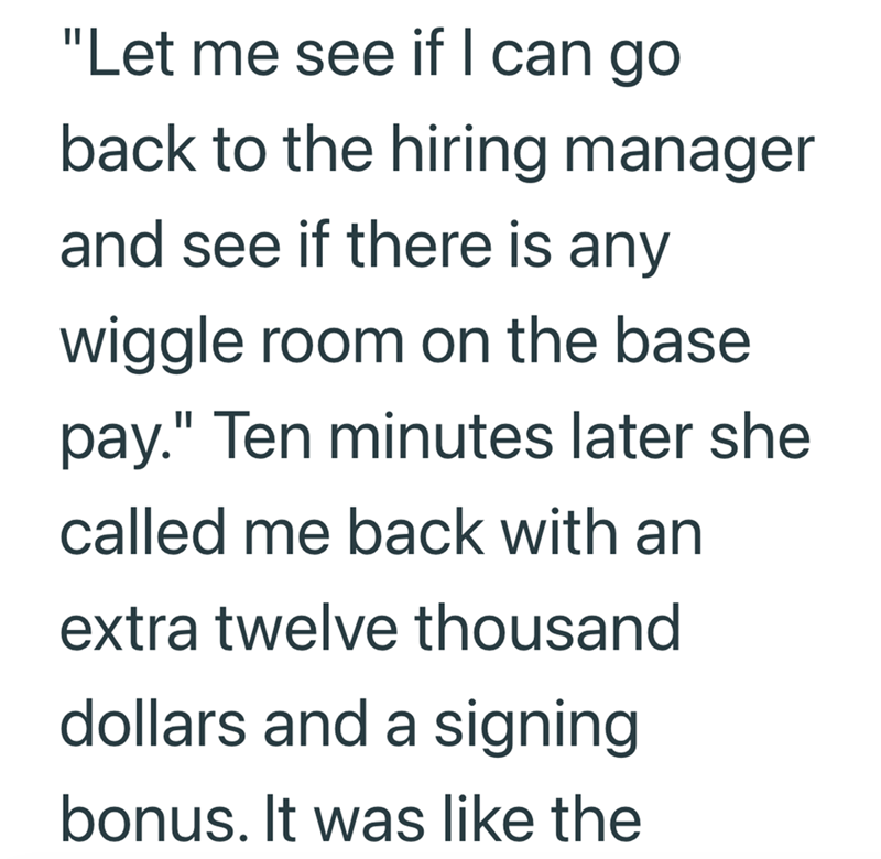 "Let me see if I can go back to the hiring manager and see if there is any wiggle room on the base pay." Ten minutes later she called me back with an extra twelve thousand dollars and a signing bonus. It was like the