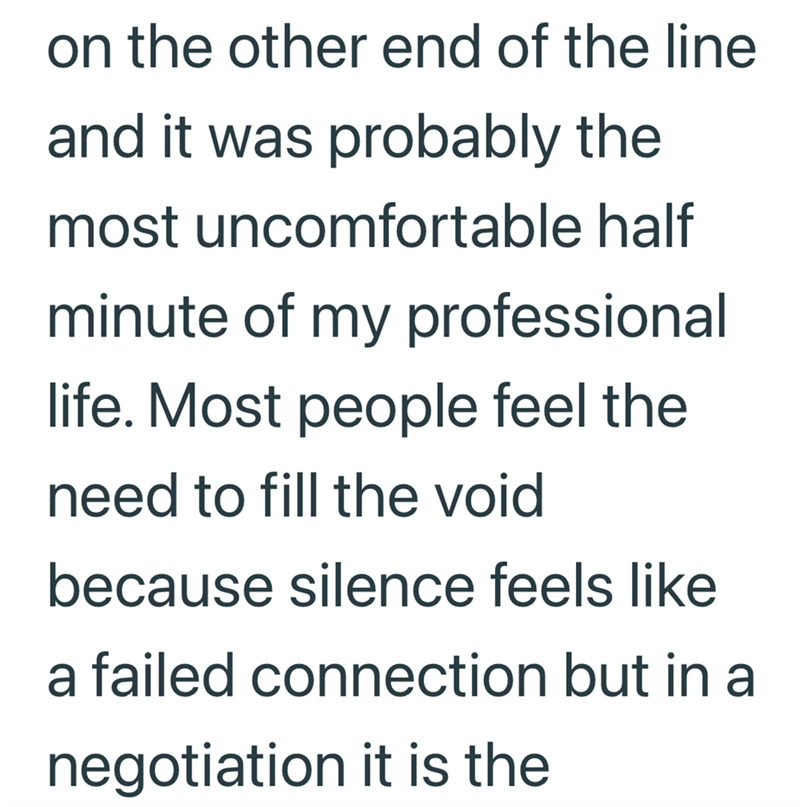 on the other end of the line and it was probably the most uncomfortable half minute of my professional life. Most people feel the need to fill the void because silence feels like a failed connection but in a negotiation it is the