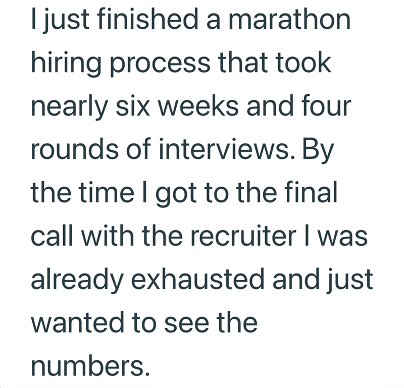 I just finished a marathon hiring process that took nearly six weeks and four rounds of interviews. By the time I got to the final call with the recruiter I was already exhausted and just wanted to see the numbers.