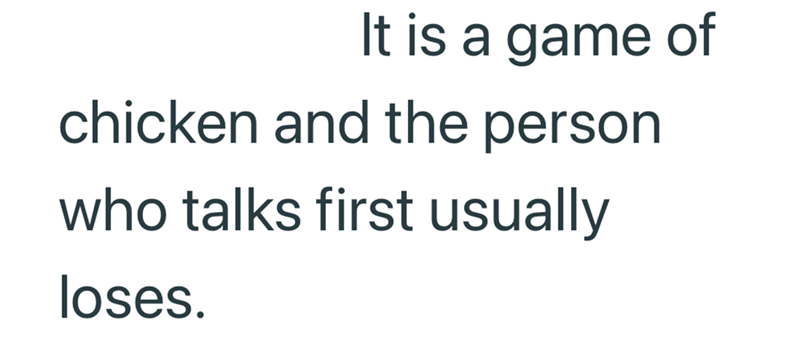 It is a game of chicken and the person who talks first usually loses.