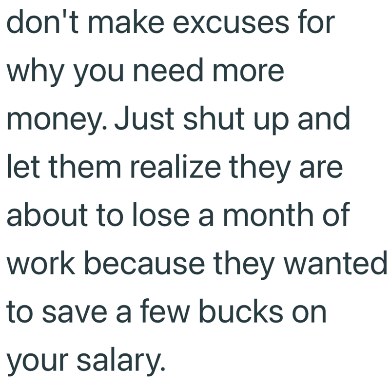 don't make excuses for why you need more money. Just shut up and let them realize they are about to lose a month of work because they wanted to save a few bucks on your salary.