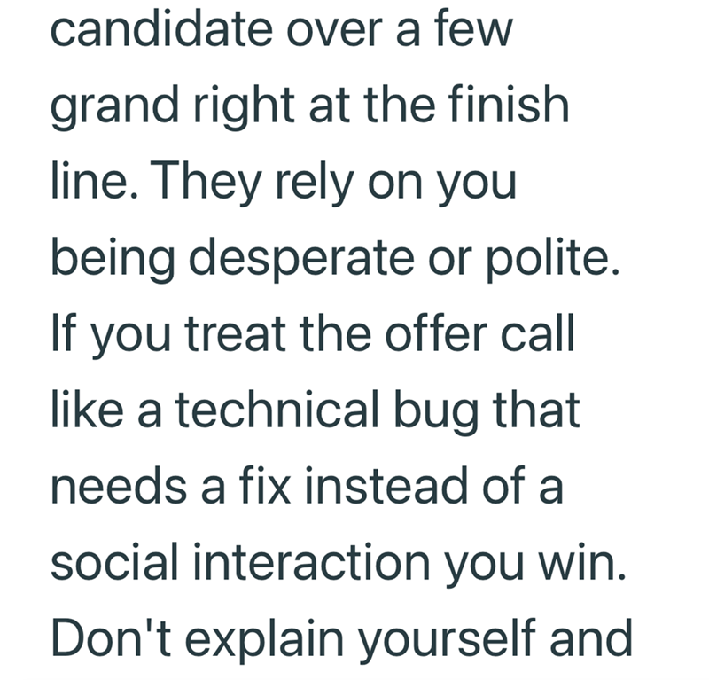 candidate over a few grand right at the finish. line. They rely on you being desperate or polite. If you treat the offer call like a technical bug that needs a fix instead of a social interaction you win. Don't explain yourself and