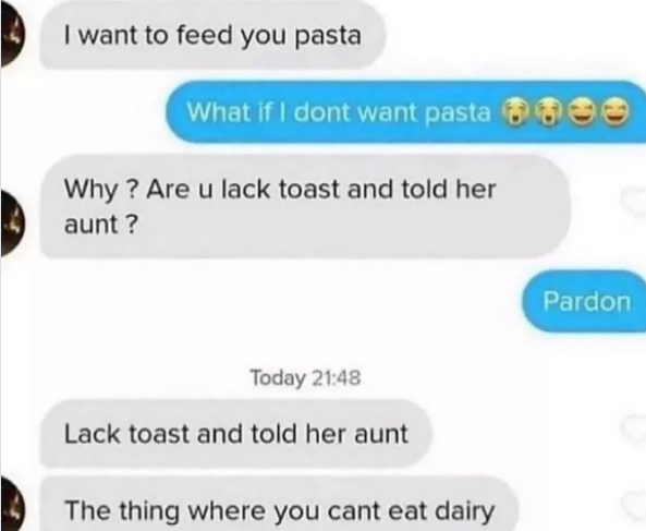 I want to feed you pasta What if I dont want pasta Why? Are u lack toast and told her aunt? Today 21:48 Lack toast and told her aunt The thing where you cant eat dairy Pardon