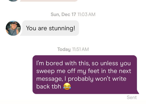 Sun, Dec 17 11:03 AM You are stunning! Today 11:51 AM I'm bored with this, so unless you sweep me off my feet in the next message, I probably won't write back tbh Sent