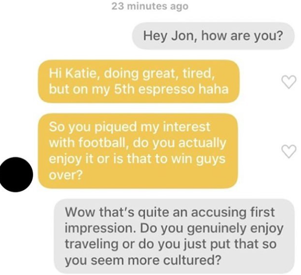 23 minutes ago Hey Jon, how are you? Hi Katie, doing great, tired, but on my 5th espresso haha So you piqued my interest with football, do you actually enjoy it or is that to win guys over? Wow that's quite an accusing first impression. Do you genuinely enjoy traveling or do you just put that so you seem more cultured?