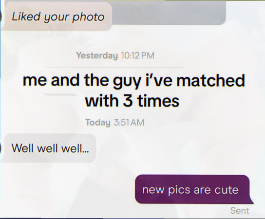 Liked your photo Yesterday 10:12 PM me and the guy i've matched with 3 times Today 3:51AM Well well well... new pics are cute Sent
