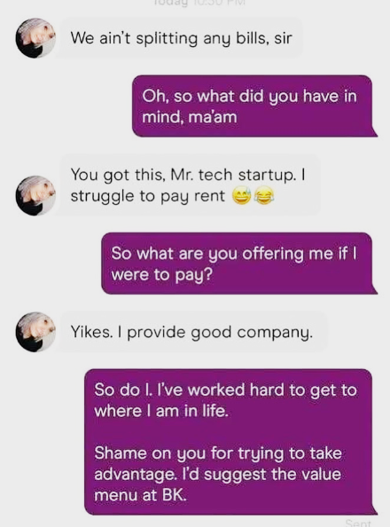 We ain't splitting any bills, sir Oh, so what did you have in mind, ma'am You got this, Mr. tech startup. I struggle to pay rente So what are you offering me if I were to pay? Yikes. I provide good company. So do I. I've worked hard to get to where I am in life. Shame on you for trying to take advantage. I'd suggest the value menu at BK. Sent