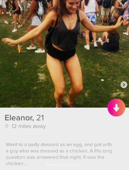 Eleanor, 21 12 miles away Went to a party dressed as an egg, and got with a guy who was dressed as a chicken. A life long question was answered that night. It was the chicken...