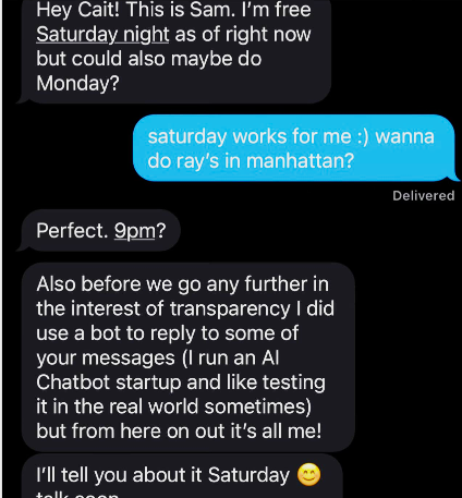 Hey Cait! This is Sam. I'm free Saturday night as of right now but could also maybe do Monday? saturday works for me :) wanna do ray's in manhattan? Perfect. 9pm? Also before we go any further in the interest of transparency I did use a bot to reply to some of your messages (I run an Al Chatbot startup and like testing it in the real world sometimes) but from here on out it's all me! I'll tell you about it Saturday toll Delivered