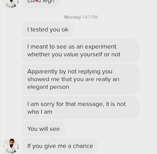Monday 1:47 PM I tested you ok I meant to see as an experiment whether you value yourself or not Apparently by not replying you showed me that you are really an elegant person I am sorry for that message, it is not who I am You will see If you give me a chance
