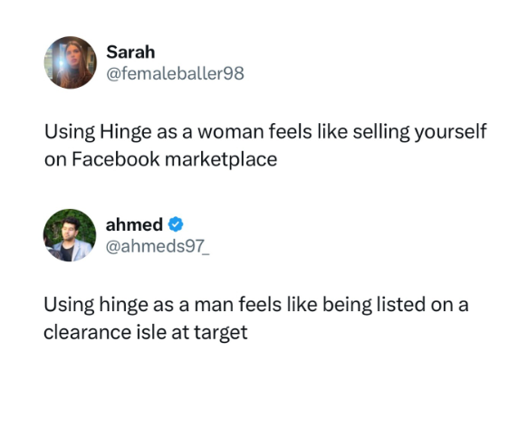 Sarah @femaleballer98 Using Hinge as a woman feels like selling yourself on Facebook marketplace ahmed @ahmeds97 Using hinge as a man feels like being listed on a clearance isle at target