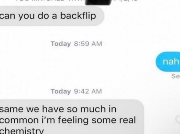 can you do a backflip Today 8:59 AM Today 9:42 AM same we have so much in common i'm feeling some real chemistry nah Se