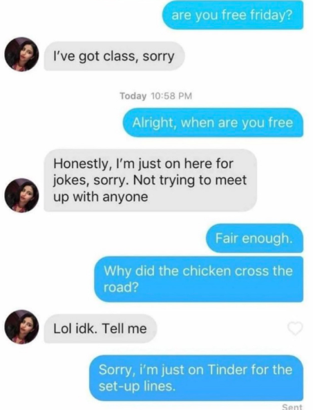 I've got class, sorry are you free friday? Today 10:58 PM Alright, when are you free Honestly, I'm just on here for jokes, sorry. Not trying to meet up with anyone Fair enough. Why did the chicken cross the road? Lol idk. Tell me Sorry, i'm just on Tinder for the set-up lines. Sent