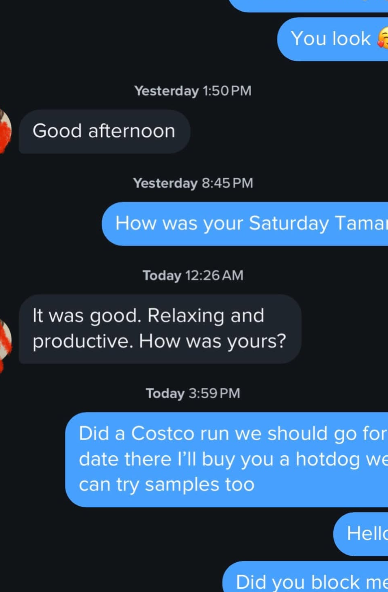 You look Yesterday 1:50 PM Good afternoon Yesterday 8:45 PM How was your Saturday Tama Today 12:26 AM It was good. Relaxing and productive. How was yours? Today 3:59 PM Did a Costco run we should go for date there I'll buy you a hotdog we can try samples too Hello Did you block me