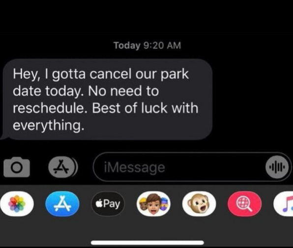Today 9:20 AM Hey, I gotta cancel our park date today. No need to reschedule. Best of luck with everything. 0 A iMessage A Pay