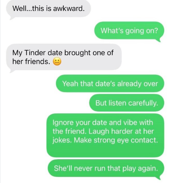 Well...this is awkward. What's going on? My Tinder date brought one of her friends. Yeah that date's already over But listen carefully. Ignore your date and vibe with the friend. Laugh harder at her jokes. Make strong eye contact. She'll never run that play again.