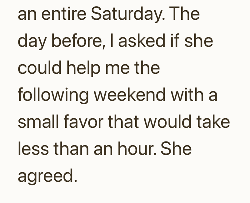 an entire Saturday. The day before, I asked if she could help me the following weekend with a small favor that would take less than an hour. She agreed.