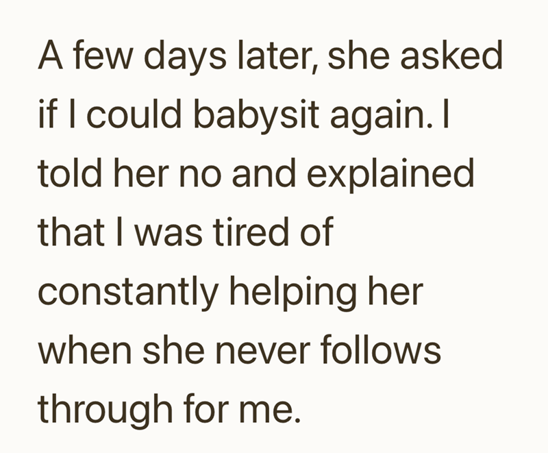 A few days later, she asked if I could babysit again. I told her no and explained that I was tired of constantly helping her when she never follows through for me.