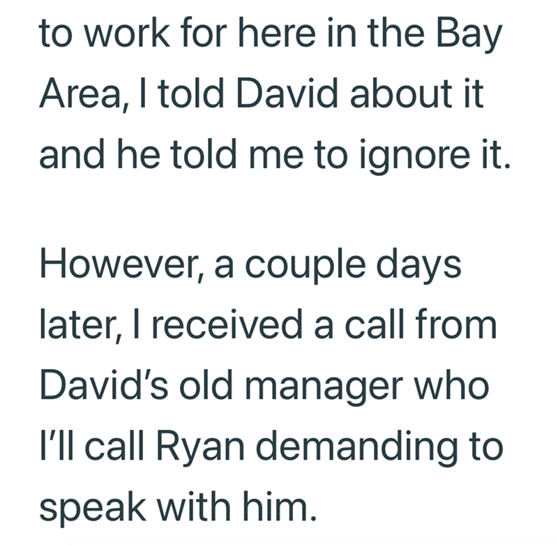 to work for here in the Bay Area, I told David about it and he told me to ignore it. However, a couple days later, I received a call from David's old manager who I'll call Ryan demanding to speak with him.