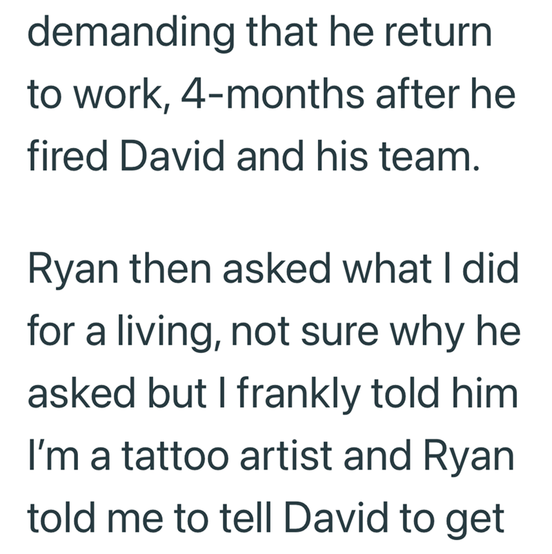 demanding that he return to work, 4-months after he fired David and his team. Ryan then asked what I did for a living, not sure why he asked but I frankly told him I'm a tattoo artist and Ryan told me to tell David to get