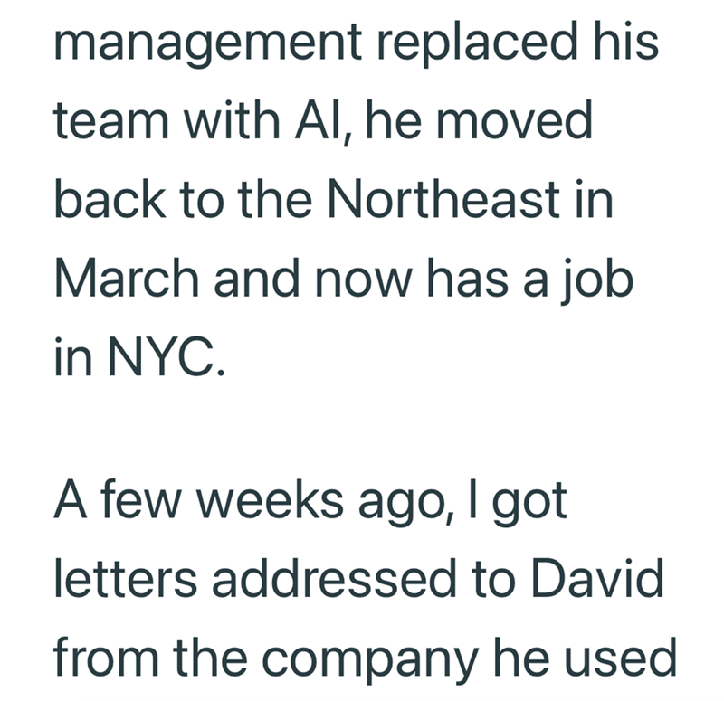 management replaced his team with Al, he moved back to the Northeast in March and now has a job in NYC. A few weeks ago, I got letters addressed to David from the company he used