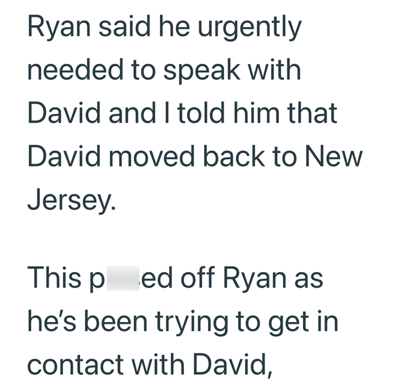 Ryan said he urgently needed to speak with David and I told him that David moved back to New Jersey. This ped off Ryan as he's been trying to get in contact with David,