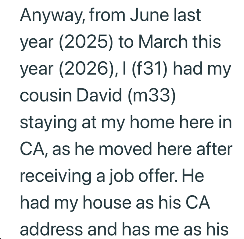 Anyway, from June last year (2025) to March this year (2026), I (f31) had my cousin David (m33) staying at my home here in CA, as he moved here after receiving a job offer. He had my house as his CA address and has me as his