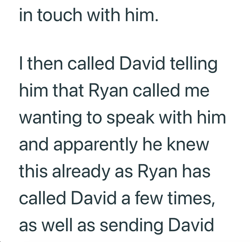 in touch with him. I then called David telling him that Ryan called me wanting to speak with him and apparently he knew this already as Ryan has called David a few times, as well as sending David