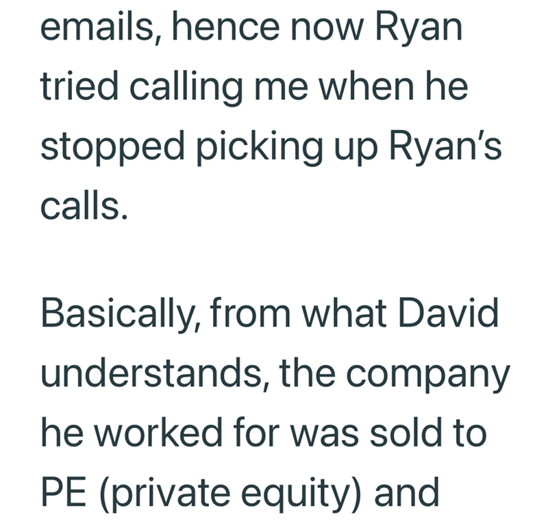 emails, hence now Ryan tried calling me when he stopped picking up Ryan's calls. Basically, from what David understands, the company he worked for was sold to PE (private equity) and