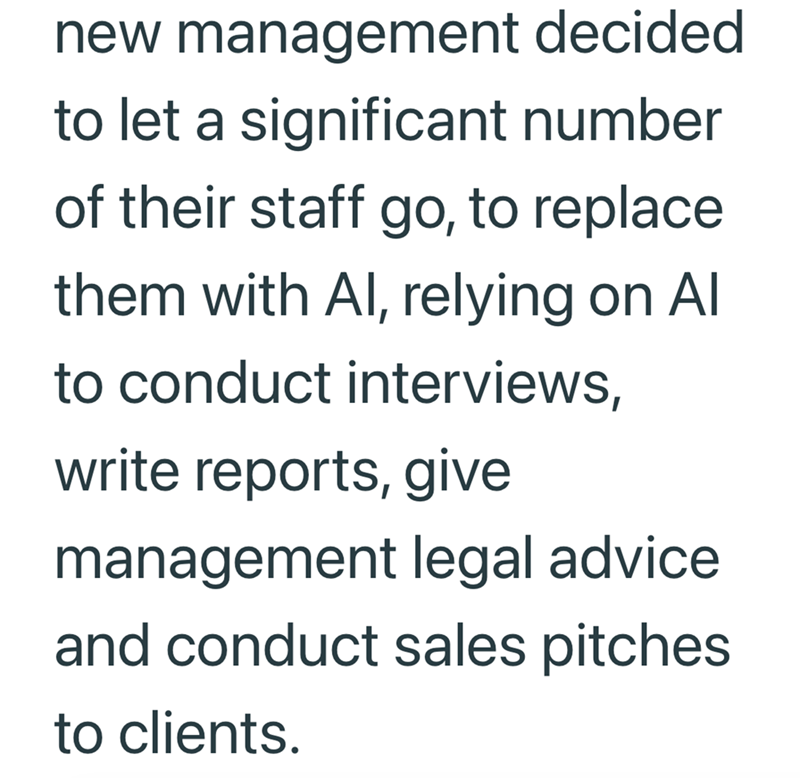 new management decided to let a significant number of their staff go, to replace them with Al, relying on Al to conduct interviews, write reports, give management legal advice and conduct sales pitches to clients.