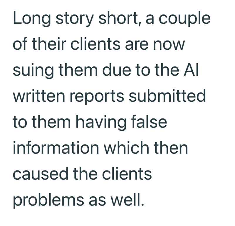 Long story short, a couple of their clients are now suing them due to the Al written reports submitted to them having false information which then caused the clients problems as well.