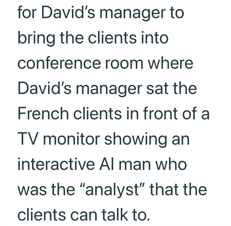 for David's manager to bring the clients into conference room where David's manager sat the French clients in front of a TV monitor showing an interactive Al man who was the "analyst" that the clients can talk to.