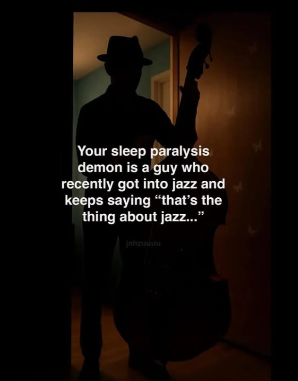 Your sleep paralysis demon is a guy who recently got into jazz and keeps saying "that's the thing about jazz..." Jahzuuou