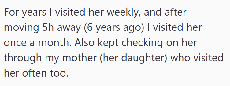 For years I visited her weekly, and after moving 5h away (6 years ago) I visited her once a month. Also kept checking on her through my mother (her daughter) who visited her often too.