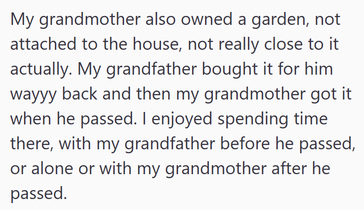 My grandmother also owned a garden, not attached to the house, not really close to it actually. My grandfather bought it for him wayyy back and then my grandmother got it when he passed. I enjoyed spending time there, with my grandfather before he passed, or alone or with my grandmother after he passed.