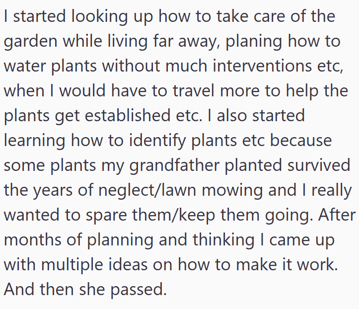 I started looking up how to take care of the garden while living far away, planing how to water plants without much interventions etc, when I would have to travel more to help the plants get established etc. I also started learning how to identify plants etc because some plants my grandfather planted survived the years of neglect/lawn mowing and I really wanted to spare them/keep them going. After months of planning and thinking I came up with multiple ideas on how to make it work. And then she