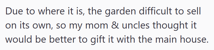 Due to where it is, the garden difficult to sell on its own, so my mom & uncles thought it would be better to gift it with the main house.