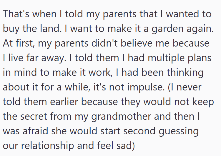 That's when I told my parents that I wanted to buy the land. I want to make it a garden again. At first, my parents didn't believe me because I live far away. I told them I had multiple plans in mind to make it work, I had been thinking about it for a while, it's not impulse. (I never told them earlier because they would not keep the secret from my grandmother and then I was afraid she would start second guessing our relationship and feel sad)