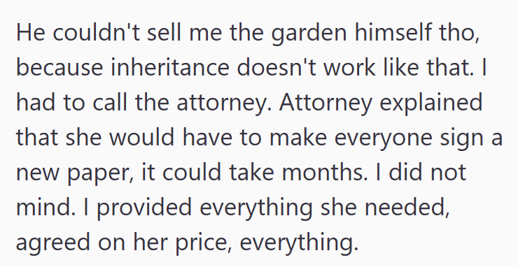 He couldn't sell me the garden himself tho, because inheritance doesn't work like that. I had to call the attorney. Attorney explained that she would have to make everyone sign a new paper, it could take months. I did not mind. I provided everything she needed, agreed on her price, everything.
