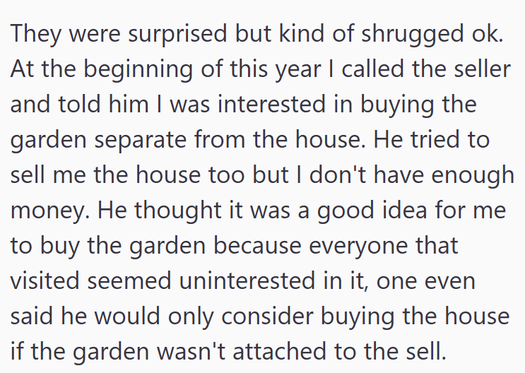 They were surprised but kind of shrugged ok. At the beginning of this year I called the seller and told him I was interested in buying the garden separate from the house. He tried to sell me the house too but I don't have enough money. He thought it was a good idea for me to buy the garden because everyone that visited seemed uninterested in it, one even said he would only consider buying the house if the garden wasn't attached to the sell.