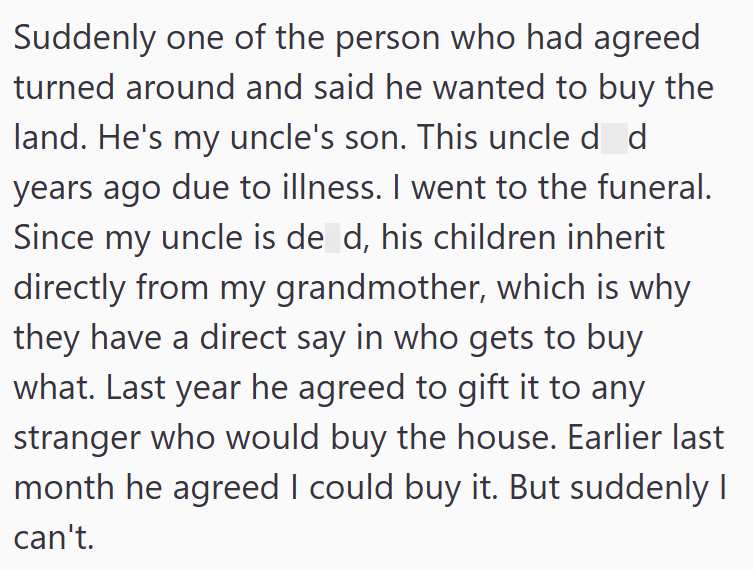 Suddenly one of the person who had agreed turned around and said he wanted to buy the land. He's my uncle's son. This uncle d d years ago due to illness. I went to the funeral. Since my uncle is de d, his children inherit directly from my grandmother, which is why they have a direct say in who gets to buy what. Last year he agreed to gift it to any stranger who would buy the house. Earlier last month he agreed I could buy it. But suddenly I can't.