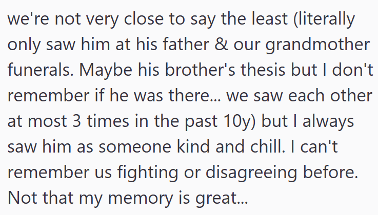 we're not very close to say the least (literally only saw him at his father & our grandmother funerals. Maybe his brother's thesis but I don't remember if he was there... we saw each other at most 3 times in the past 10y) but I always saw him as someone kind and chill. I can't remember us fighting or disagreeing before. Not that my memory is great...